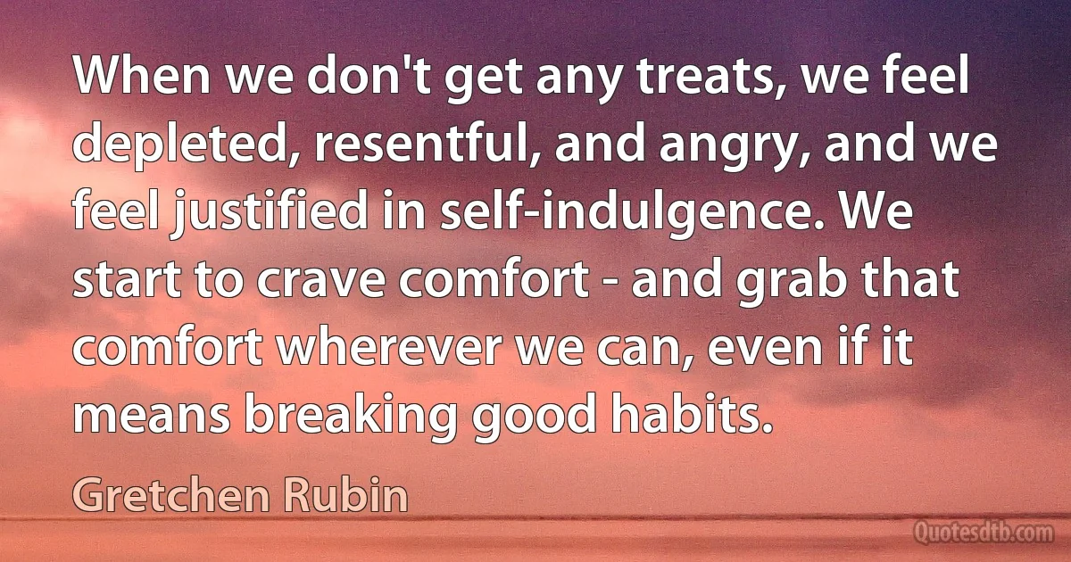 When we don't get any treats, we feel depleted, resentful, and angry, and we feel justified in self-indulgence. We start to crave comfort - and grab that comfort wherever we can, even if it means breaking good habits. (Gretchen Rubin)