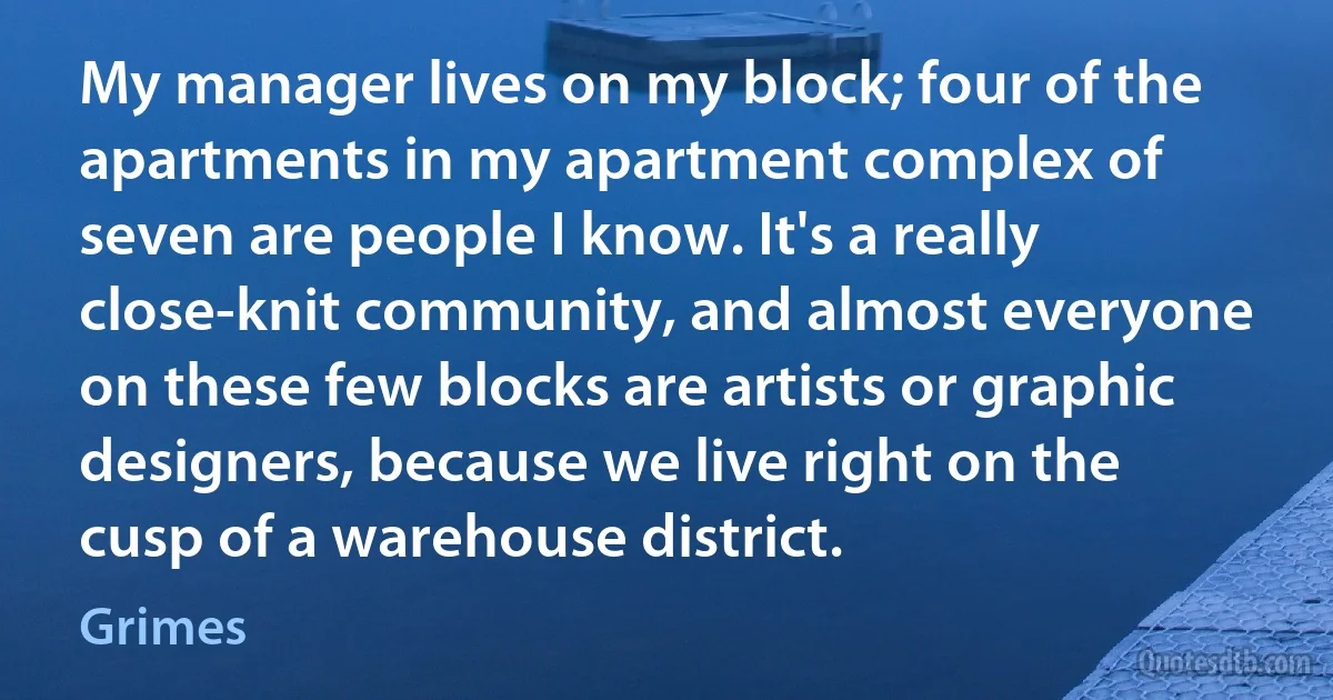 My manager lives on my block; four of the apartments in my apartment complex of seven are people I know. It's a really close-knit community, and almost everyone on these few blocks are artists or graphic designers, because we live right on the cusp of a warehouse district. (Grimes)