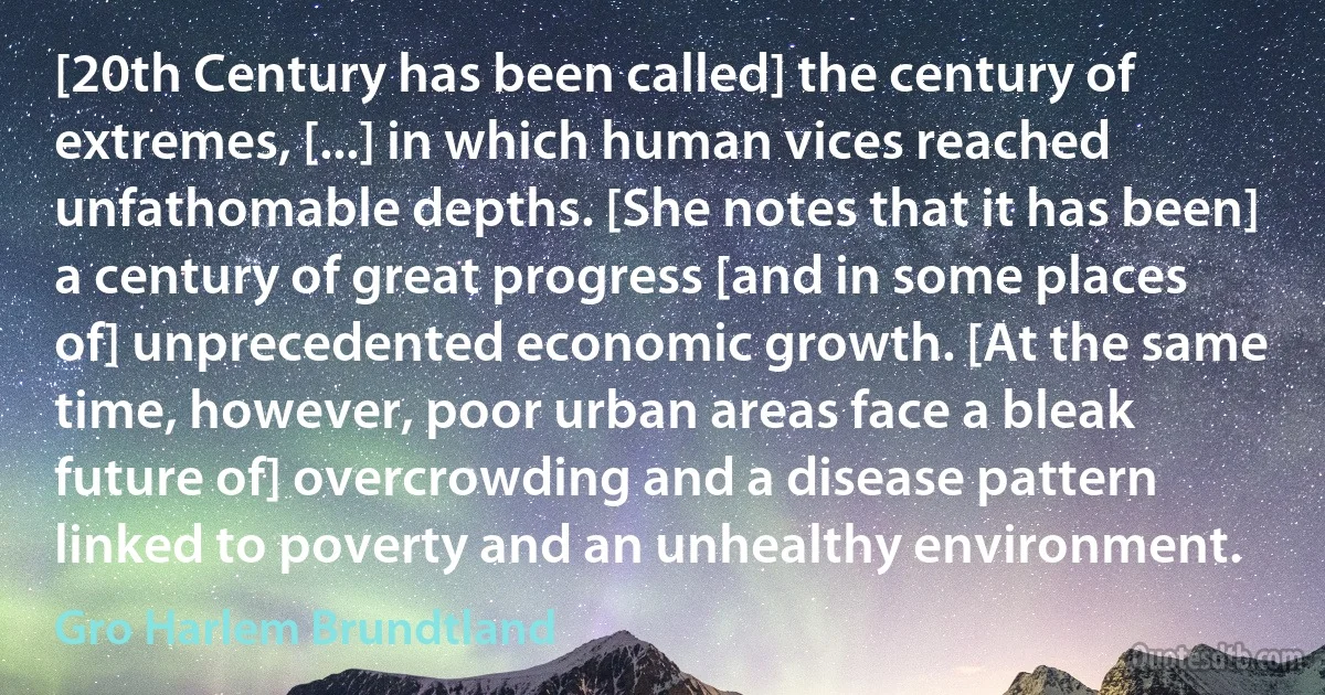 [20th Century has been called] the century of extremes, [...] in which human vices reached unfathomable depths. [She notes that it has been] a century of great progress [and in some places of] unprecedented economic growth. [At the same time, however, poor urban areas face a bleak future of] overcrowding and a disease pattern linked to poverty and an unhealthy environment. (Gro Harlem Brundtland)