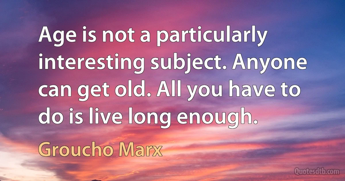 Age is not a particularly interesting subject. Anyone can get old. All you have to do is live long enough. (Groucho Marx)