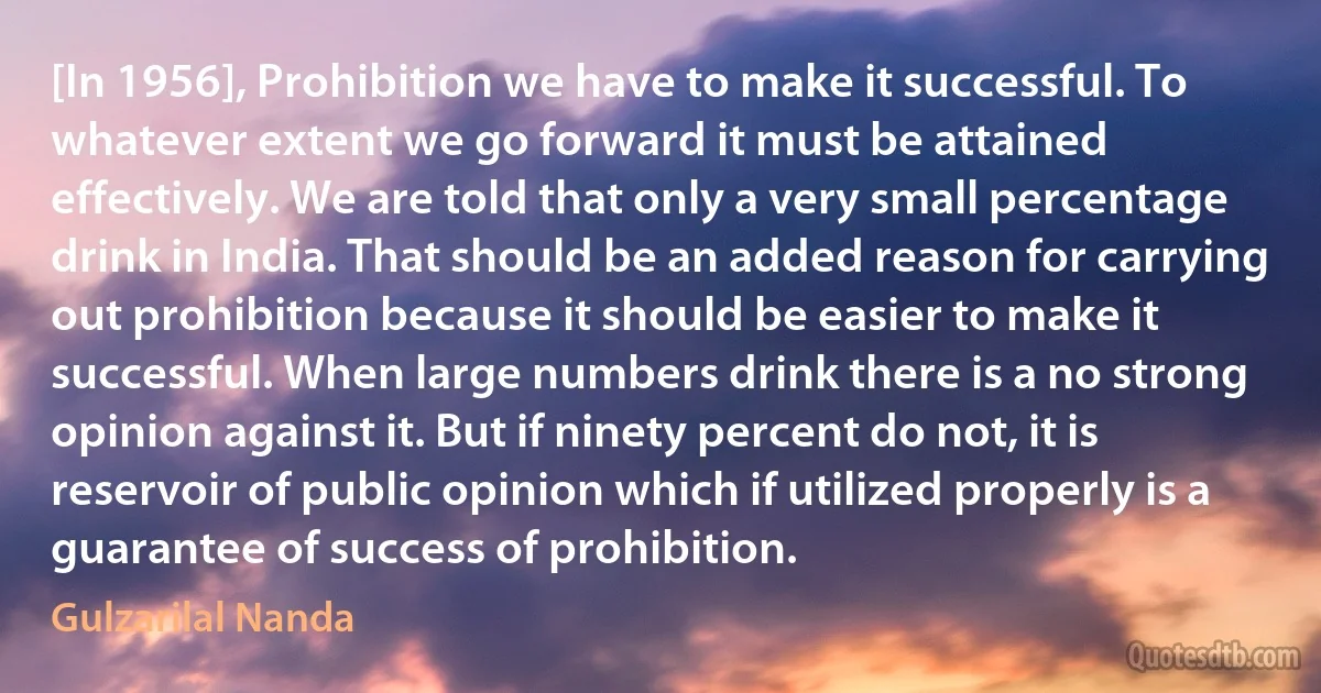 [In 1956], Prohibition we have to make it successful. To whatever extent we go forward it must be attained effectively. We are told that only a very small percentage drink in India. That should be an added reason for carrying out prohibition because it should be easier to make it successful. When large numbers drink there is a no strong opinion against it. But if ninety percent do not, it is reservoir of public opinion which if utilized properly is a guarantee of success of prohibition. (Gulzarilal Nanda)