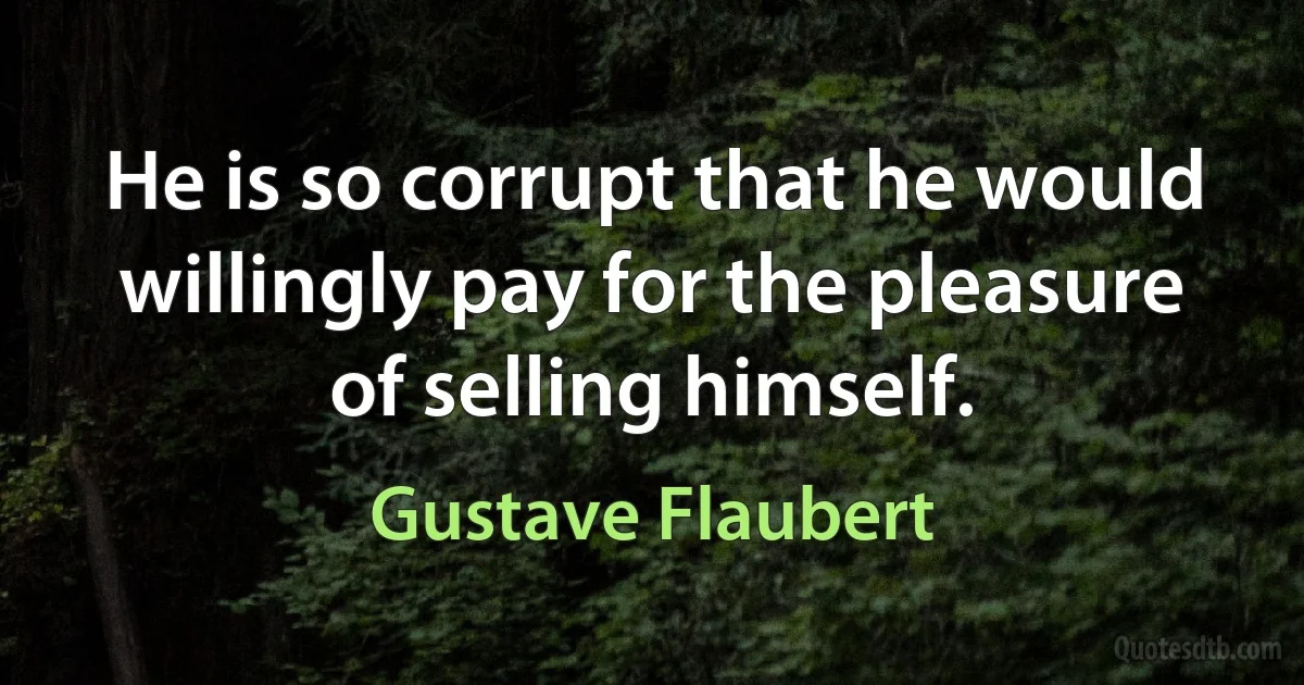 He is so corrupt that he would willingly pay for the pleasure of selling himself. (Gustave Flaubert)