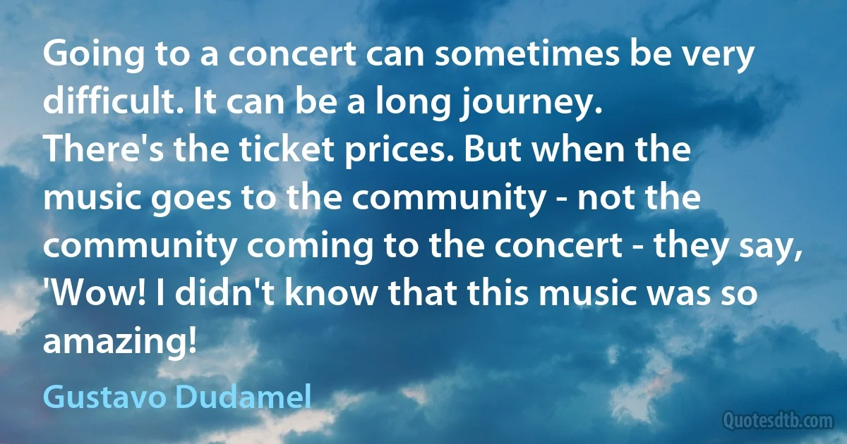 Going to a concert can sometimes be very difficult. It can be a long journey. There's the ticket prices. But when the music goes to the community - not the community coming to the concert - they say, 'Wow! I didn't know that this music was so amazing! (Gustavo Dudamel)