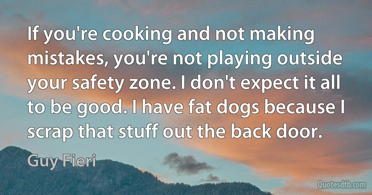 If you're cooking and not making mistakes, you're not playing outside your safety zone. I don't expect it all to be good. I have fat dogs because I scrap that stuff out the back door. (Guy Fieri)