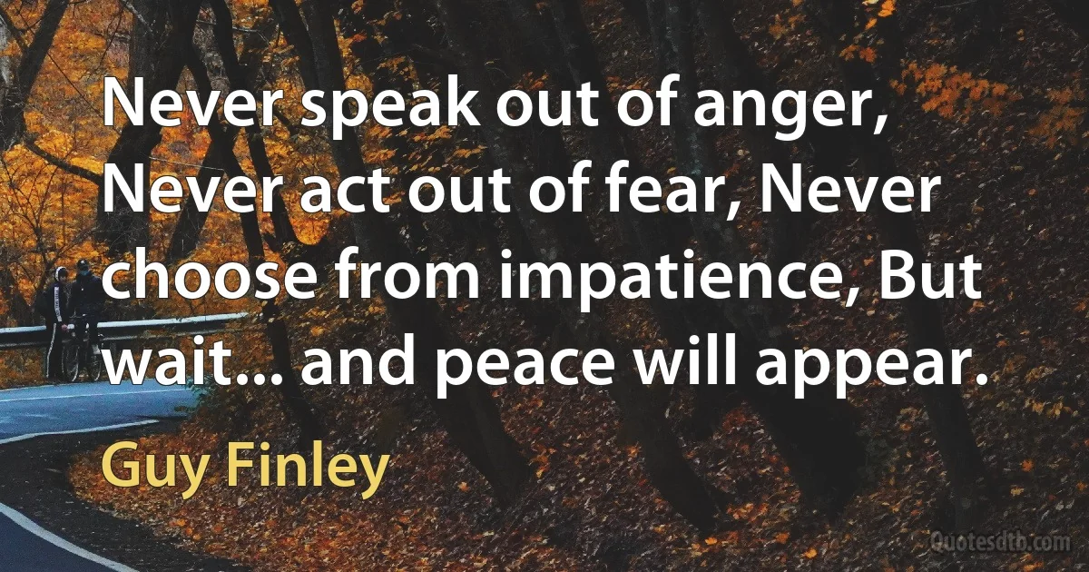 Never speak out of anger, Never act out of fear, Never choose from impatience, But wait... and peace will appear. (Guy Finley)