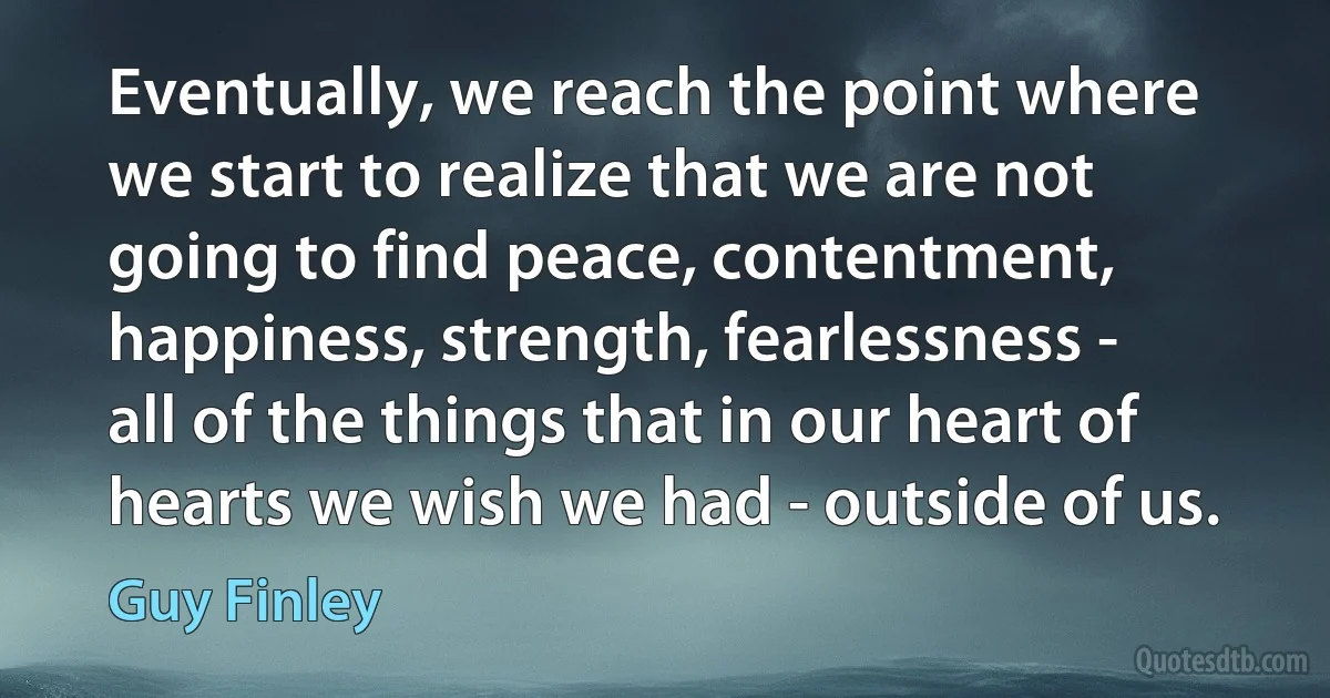 Eventually, we reach the point where we start to realize that we are not going to find peace, contentment, happiness, strength, fearlessness - all of the things that in our heart of hearts we wish we had - outside of us. (Guy Finley)