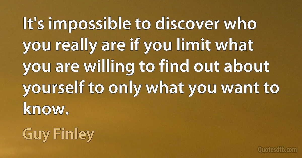 It's impossible to discover who you really are if you limit what you are willing to find out about yourself to only what you want to know. (Guy Finley)