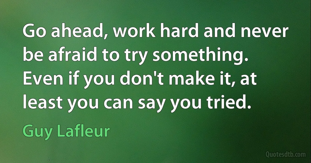 Go ahead, work hard and never be afraid to try something. Even if you don't make it, at least you can say you tried. (Guy Lafleur)