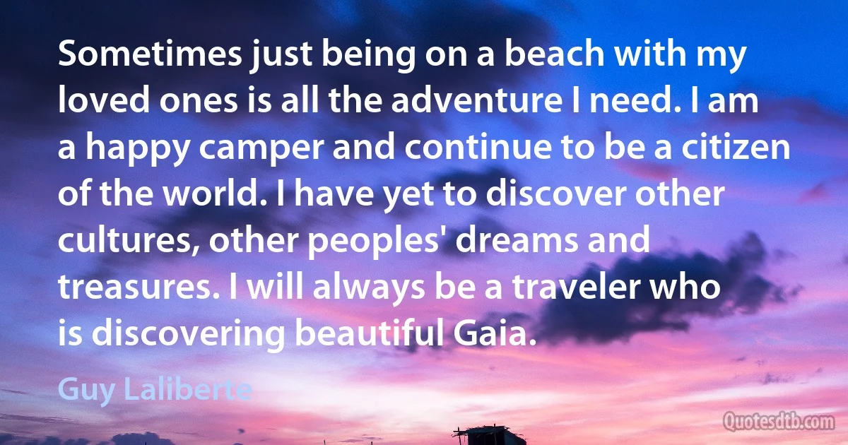 Sometimes just being on a beach with my loved ones is all the adventure I need. I am a happy camper and continue to be a citizen of the world. I have yet to discover other cultures, other peoples' dreams and treasures. I will always be a traveler who is discovering beautiful Gaia. (Guy Laliberte)