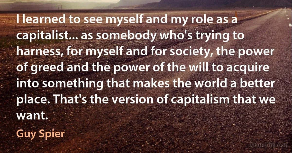 I learned to see myself and my role as a capitalist... as somebody who's trying to harness, for myself and for society, the power of greed and the power of the will to acquire into something that makes the world a better place. That's the version of capitalism that we want. (Guy Spier)