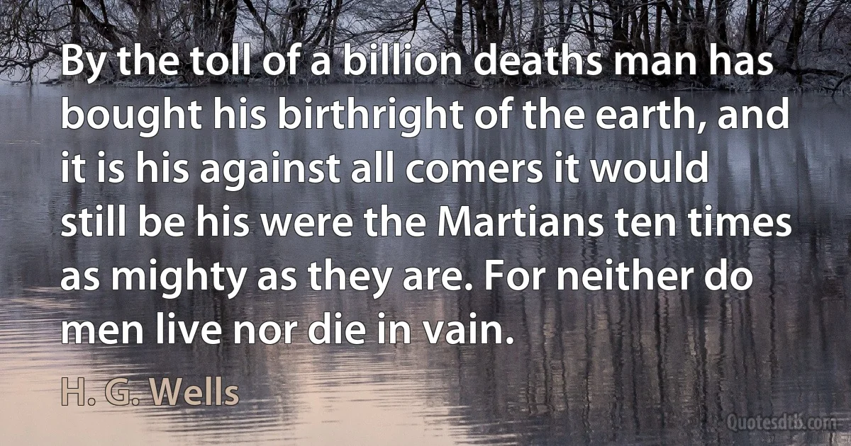 By the toll of a billion deaths man has bought his birthright of the earth, and it is his against all comers it would still be his were the Martians ten times as mighty as they are. For neither do men live nor die in vain. (H. G. Wells)