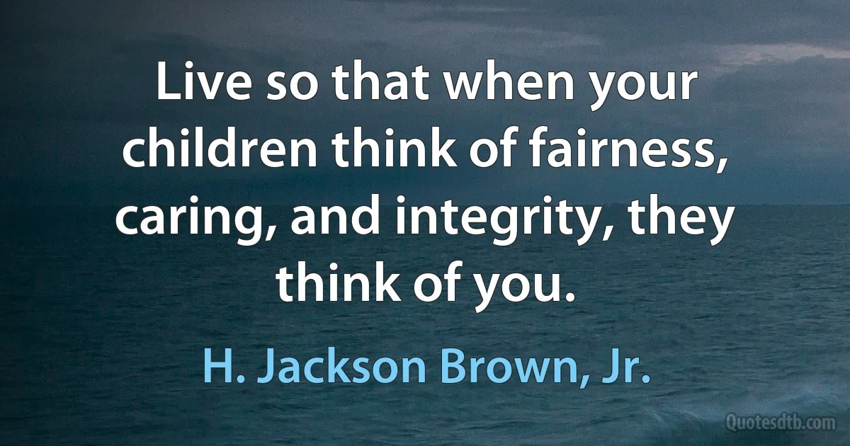 Live so that when your children think of fairness, caring, and integrity, they think of you. (H. Jackson Brown, Jr.)