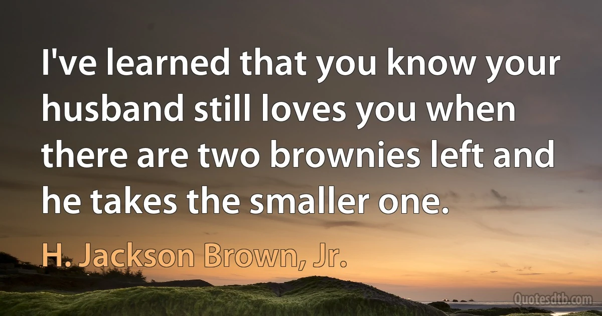 I've learned that you know your husband still loves you when there are two brownies left and he takes the smaller one. (H. Jackson Brown, Jr.)