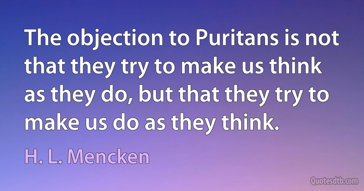 The objection to Puritans is not that they try to make us think as they do, but that they try to make us do as they think. (H. L. Mencken)