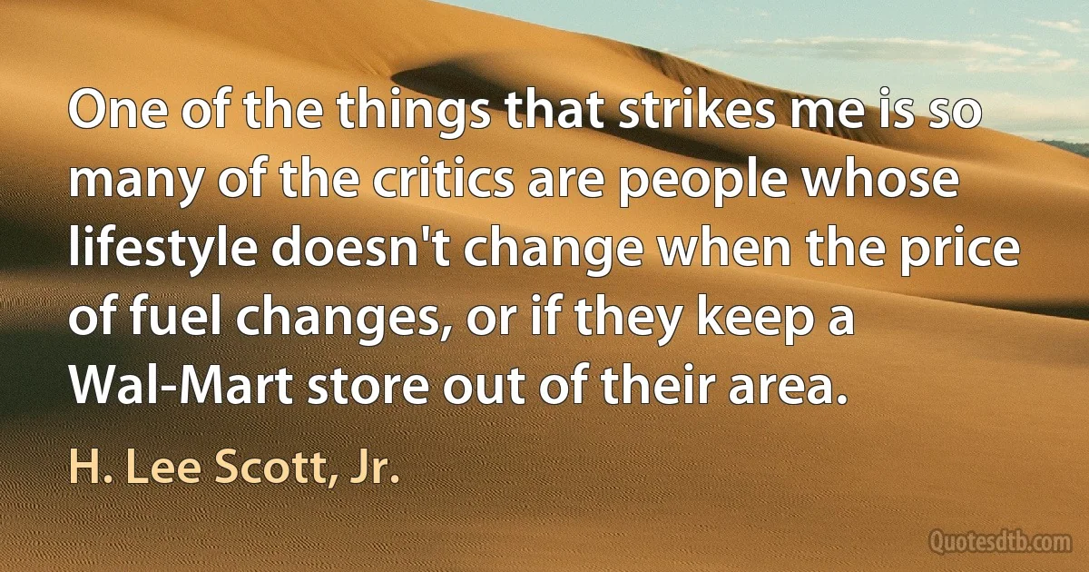 One of the things that strikes me is so many of the critics are people whose lifestyle doesn't change when the price of fuel changes, or if they keep a Wal-Mart store out of their area. (H. Lee Scott, Jr.)