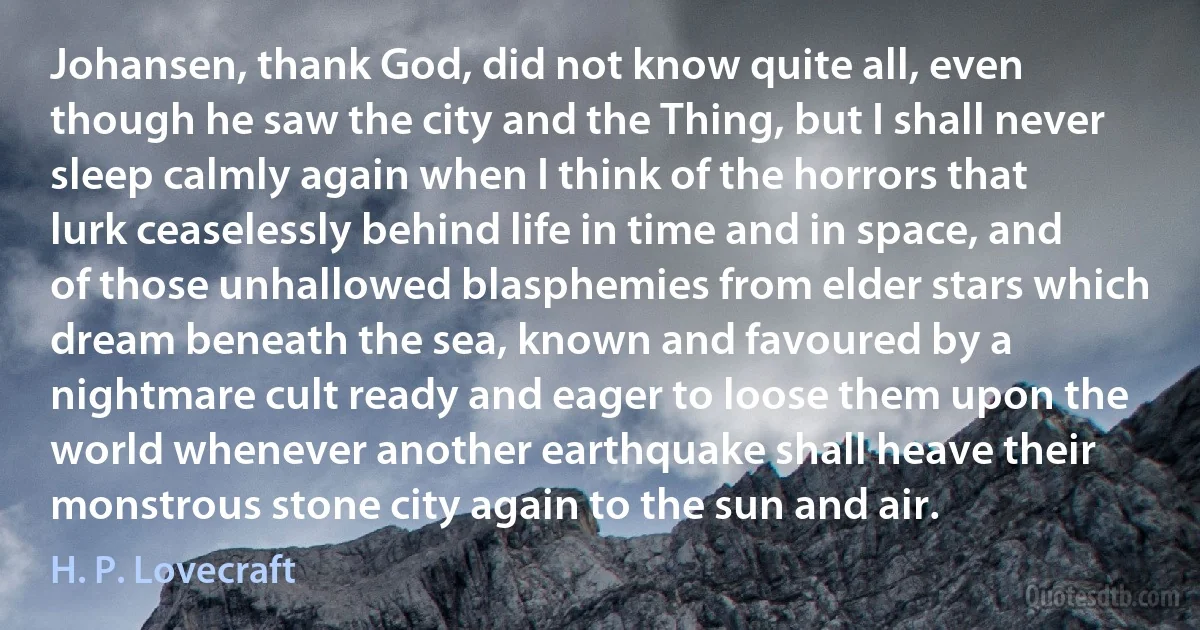 Johansen, thank God, did not know quite all, even though he saw the city and the Thing, but I shall never sleep calmly again when I think of the horrors that lurk ceaselessly behind life in time and in space, and of those unhallowed blasphemies from elder stars which dream beneath the sea, known and favoured by a nightmare cult ready and eager to loose them upon the world whenever another earthquake shall heave their monstrous stone city again to the sun and air. (H. P. Lovecraft)