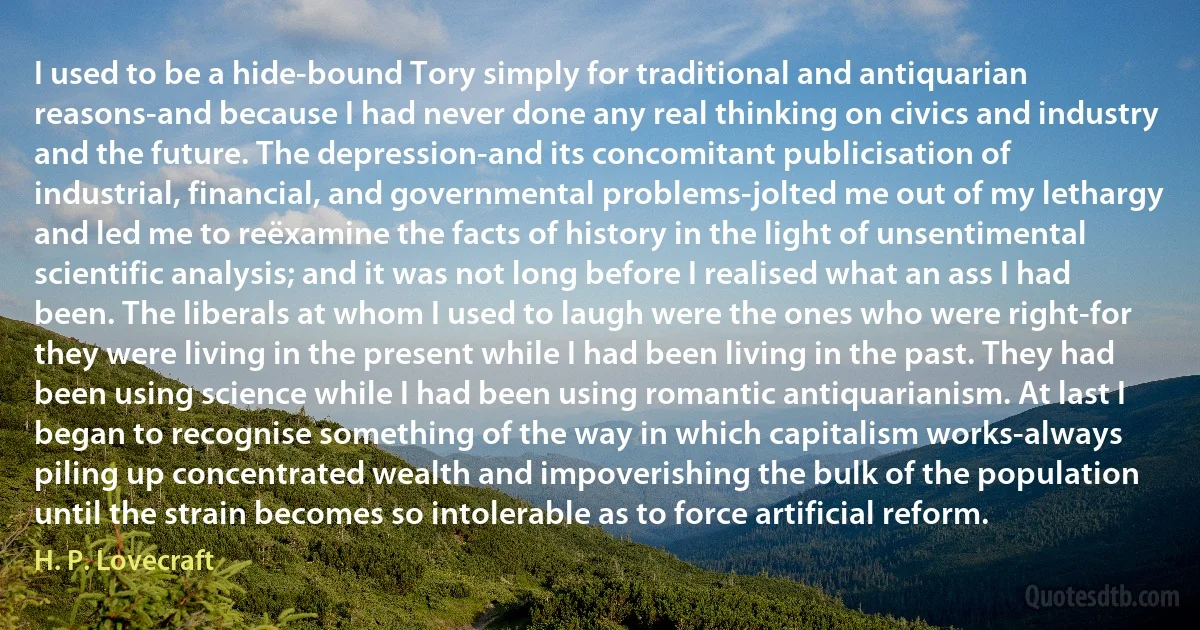 I used to be a hide-bound Tory simply for traditional and antiquarian reasons-and because I had never done any real thinking on civics and industry and the future. The depression-and its concomitant publicisation of industrial, financial, and governmental problems-jolted me out of my lethargy and led me to reëxamine the facts of history in the light of unsentimental scientific analysis; and it was not long before I realised what an ass I had been. The liberals at whom I used to laugh were the ones who were right-for they were living in the present while I had been living in the past. They had been using science while I had been using romantic antiquarianism. At last I began to recognise something of the way in which capitalism works-always piling up concentrated wealth and impoverishing the bulk of the population until the strain becomes so intolerable as to force artificial reform. (H. P. Lovecraft)