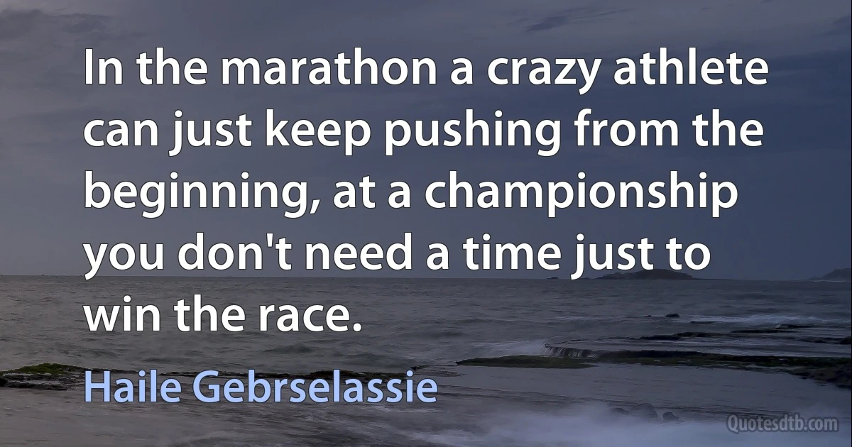 In the marathon a crazy athlete can just keep pushing from the beginning, at a championship you don't need a time just to win the race. (Haile Gebrselassie)