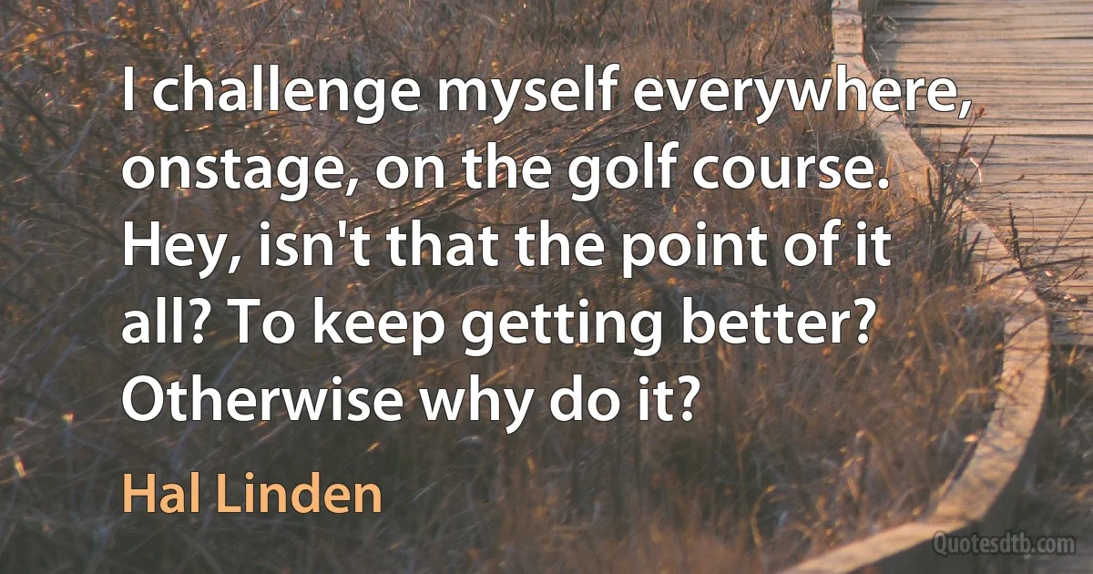 I challenge myself everywhere, onstage, on the golf course. Hey, isn't that the point of it all? To keep getting better? Otherwise why do it? (Hal Linden)