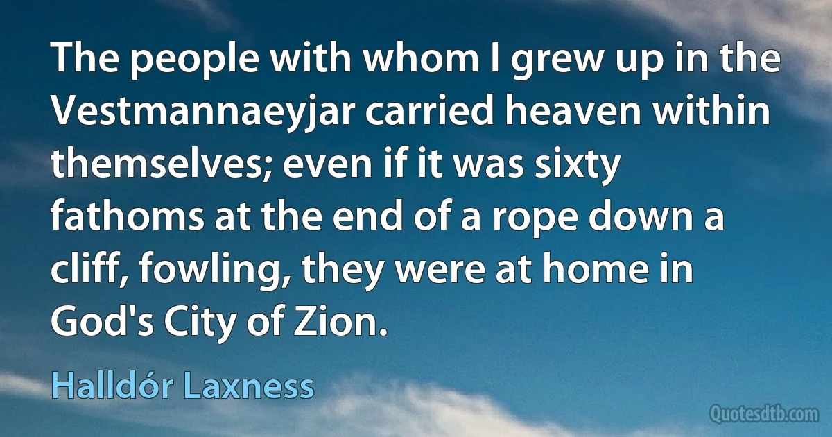 The people with whom I grew up in the Vestmannaeyjar carried heaven within themselves; even if it was sixty fathoms at the end of a rope down a cliff, fowling, they were at home in God's City of Zion. (Halldór Laxness)