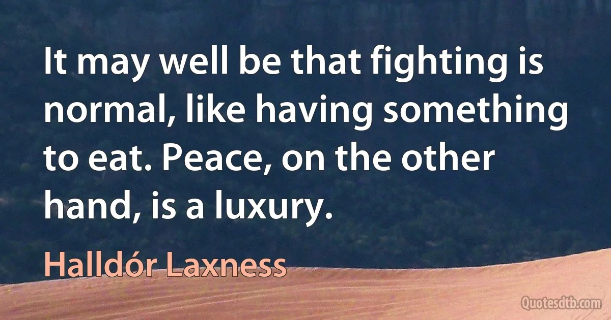 It may well be that fighting is normal, like having something to eat. Peace, on the other hand, is a luxury. (Halldór Laxness)