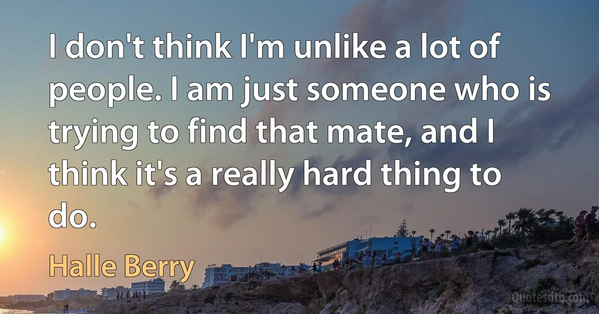 I don't think I'm unlike a lot of people. I am just someone who is trying to find that mate, and I think it's a really hard thing to do. (Halle Berry)