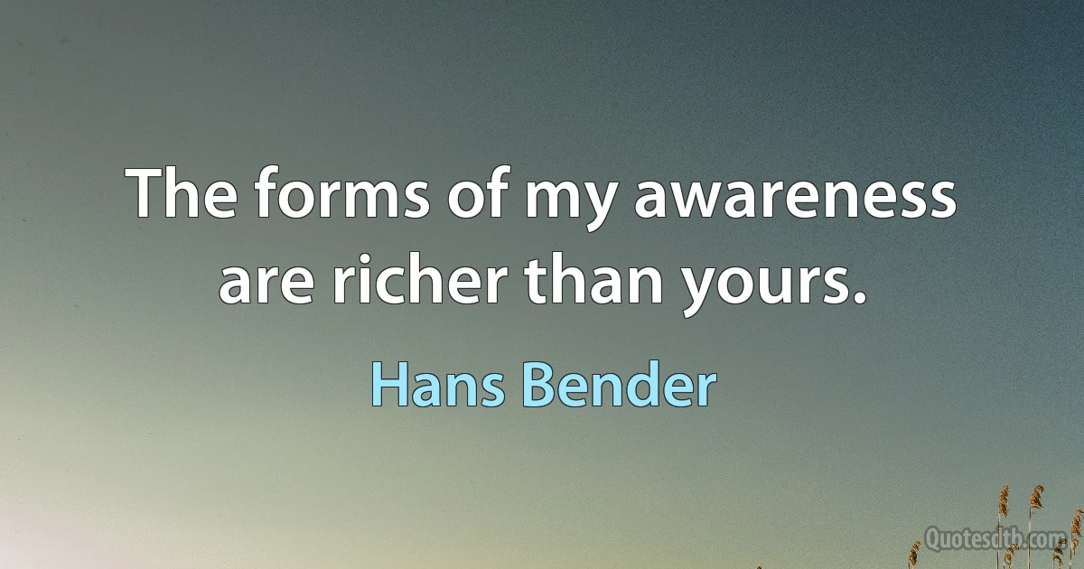 The forms of my awareness are richer than yours. (Hans Bender)