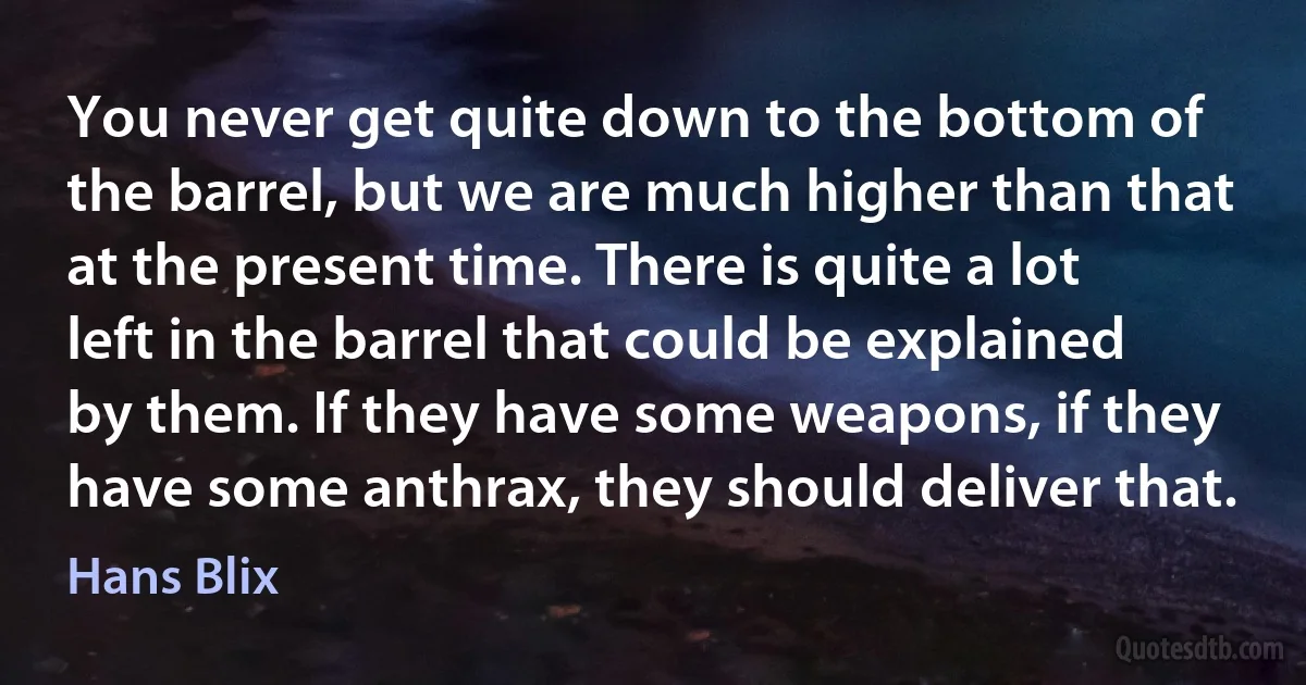 You never get quite down to the bottom of the barrel, but we are much higher than that at the present time. There is quite a lot left in the barrel that could be explained by them. If they have some weapons, if they have some anthrax, they should deliver that. (Hans Blix)