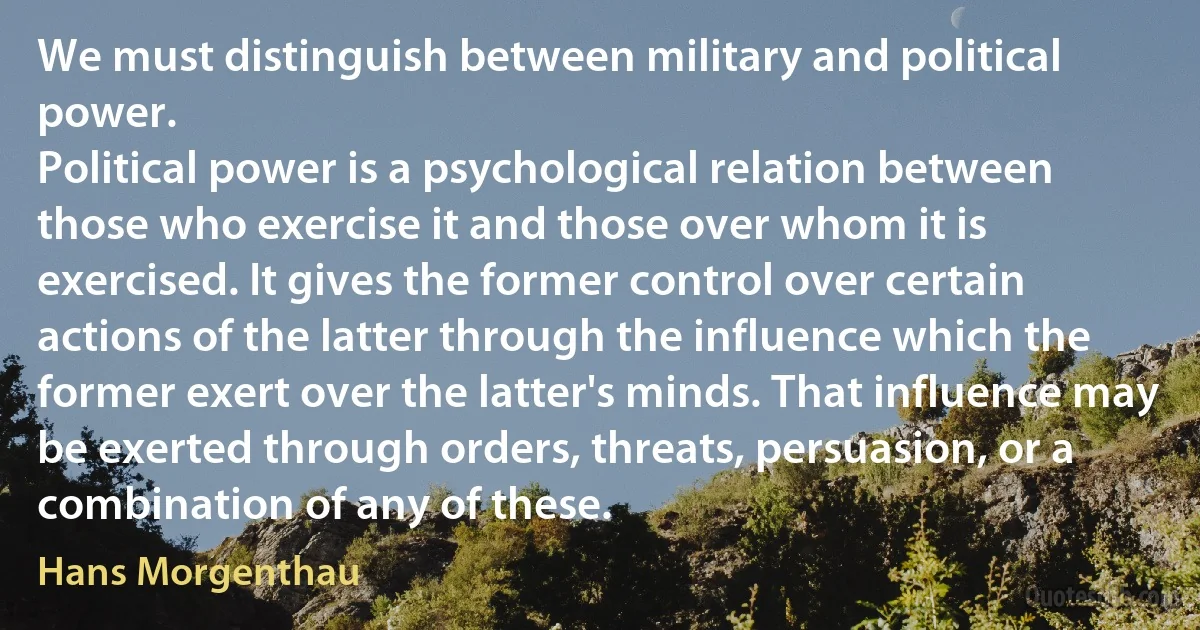 We must distinguish between military and political power.
Political power is a psychological relation between those who exercise it and those over whom it is exercised. It gives the former control over certain actions of the latter through the influence which the former exert over the latter's minds. That influence may be exerted through orders, threats, persuasion, or a combination of any of these. (Hans Morgenthau)