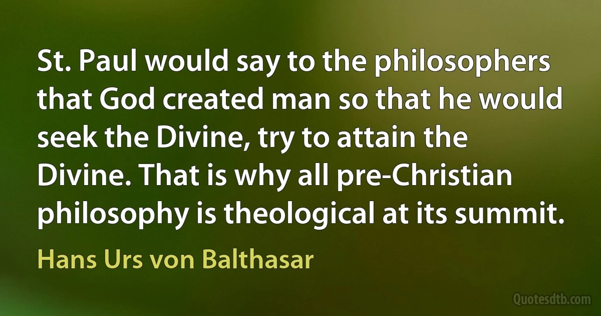 St. Paul would say to the philosophers that God created man so that he would seek the Divine, try to attain the Divine. That is why all pre-Christian philosophy is theological at its summit. (Hans Urs von Balthasar)