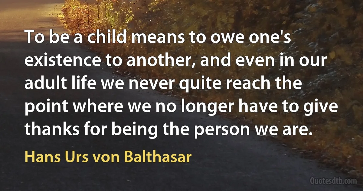 To be a child means to owe one's existence to another, and even in our adult life we never quite reach the point where we no longer have to give thanks for being the person we are. (Hans Urs von Balthasar)