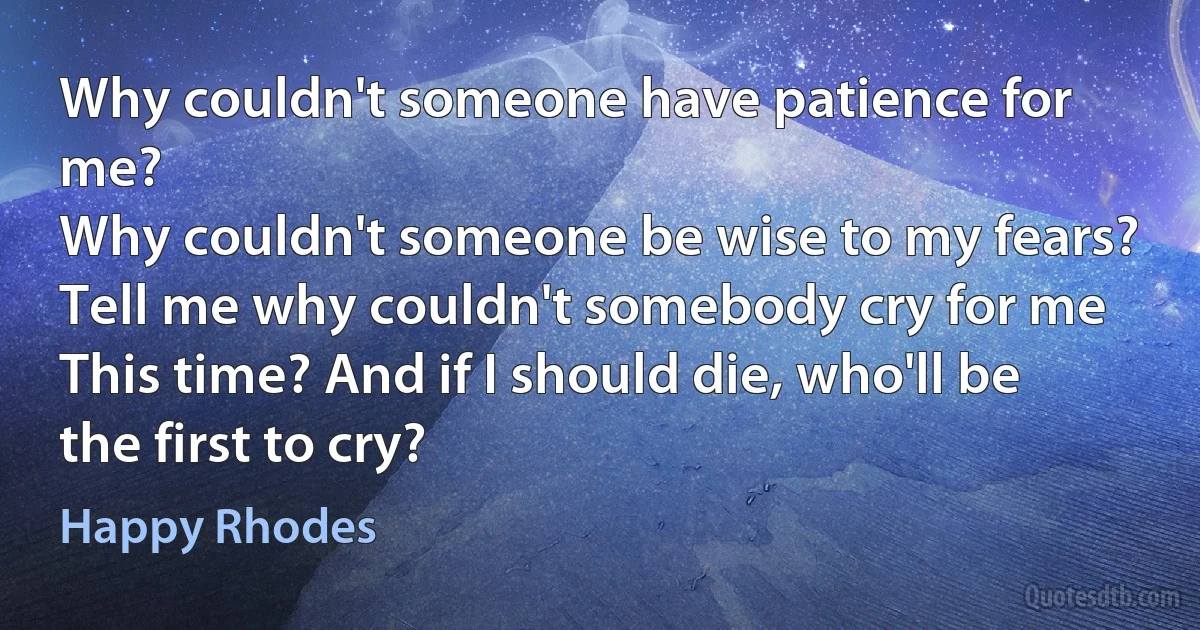 Why couldn't someone have patience for me?
Why couldn't someone be wise to my fears?
Tell me why couldn't somebody cry for me
This time? And if I should die, who'll be the first to cry? (Happy Rhodes)