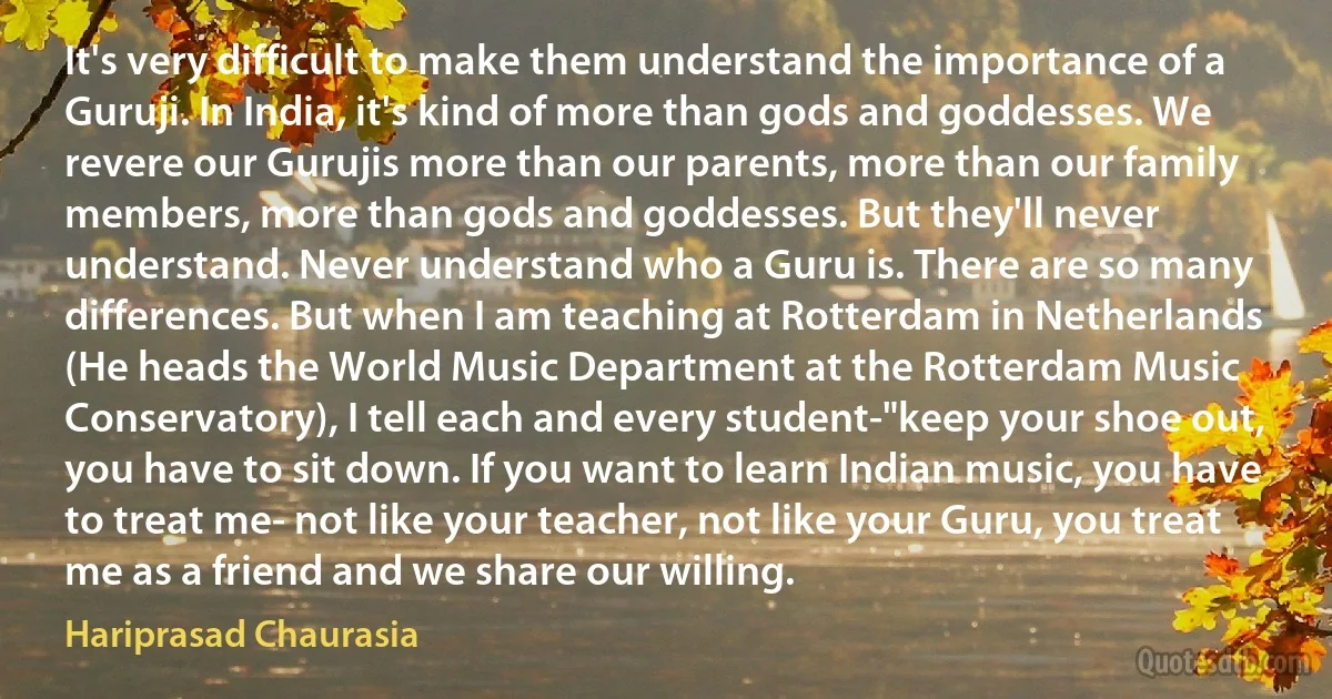 It's very difficult to make them understand the importance of a Guruji. In India, it's kind of more than gods and goddesses. We revere our Gurujis more than our parents, more than our family members, more than gods and goddesses. But they'll never understand. Never understand who a Guru is. There are so many differences. But when I am teaching at Rotterdam in Netherlands (He heads the World Music Department at the Rotterdam Music Conservatory), I tell each and every student-"keep your shoe out, you have to sit down. If you want to learn Indian music, you have to treat me- not like your teacher, not like your Guru, you treat me as a friend and we share our willing. (Hariprasad Chaurasia)