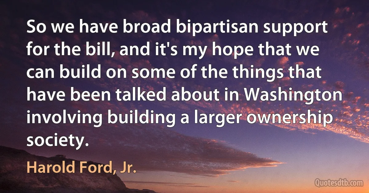 So we have broad bipartisan support for the bill, and it's my hope that we can build on some of the things that have been talked about in Washington involving building a larger ownership society. (Harold Ford, Jr.)