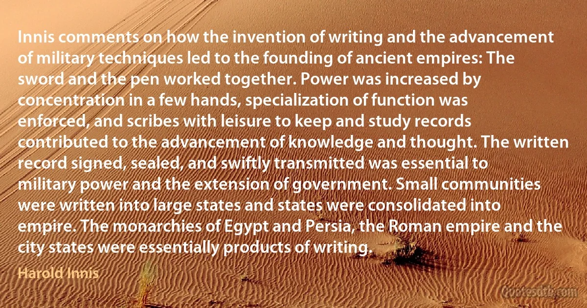 Innis comments on how the invention of writing and the advancement of military techniques led to the founding of ancient empires: The sword and the pen worked together. Power was increased by concentration in a few hands, specialization of function was enforced, and scribes with leisure to keep and study records contributed to the advancement of knowledge and thought. The written record signed, sealed, and swiftly transmitted was essential to military power and the extension of government. Small communities were written into large states and states were consolidated into empire. The monarchies of Egypt and Persia, the Roman empire and the city states were essentially products of writing. (Harold Innis)