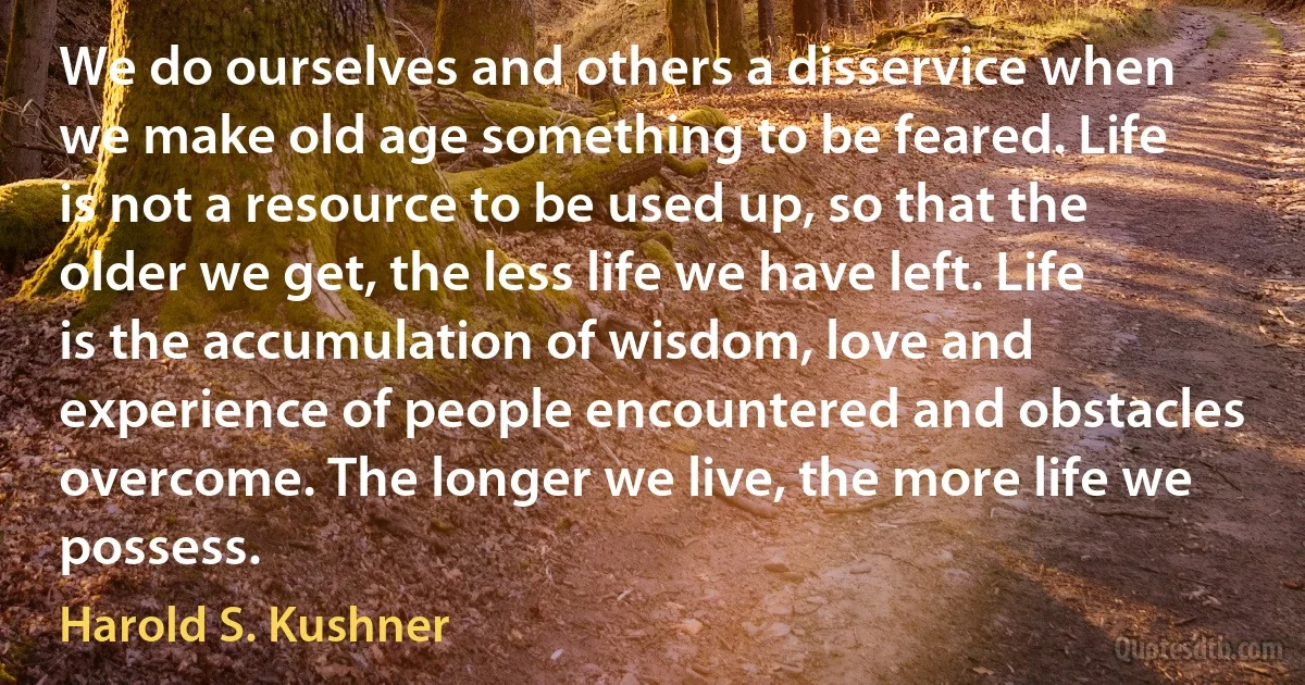 We do ourselves and others a disservice when we make old age something to be feared. Life is not a resource to be used up, so that the older we get, the less life we have left. Life is the accumulation of wisdom, love and experience of people encountered and obstacles overcome. The longer we live, the more life we possess. (Harold S. Kushner)