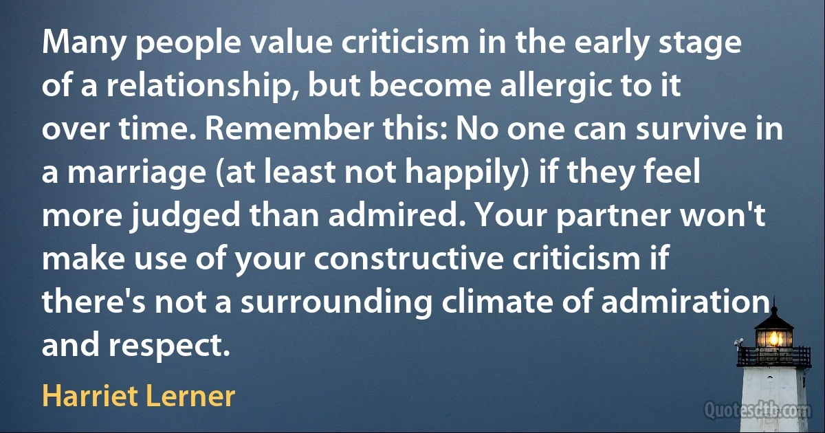 Many people value criticism in the early stage of a relationship, but become allergic to it over time. Remember this: No one can survive in a marriage (at least not happily) if they feel more judged than admired. Your partner won't make use of your constructive criticism if there's not a surrounding climate of admiration and respect. (Harriet Lerner)