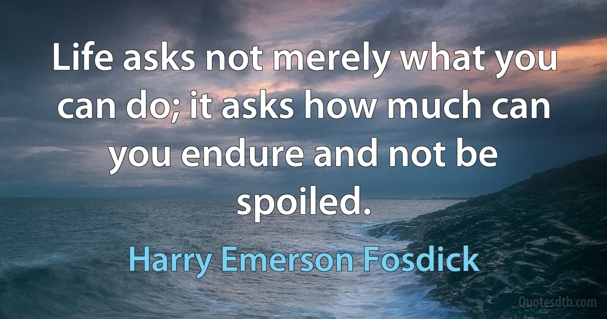 Life asks not merely what you can do; it asks how much can you endure and not be spoiled. (Harry Emerson Fosdick)