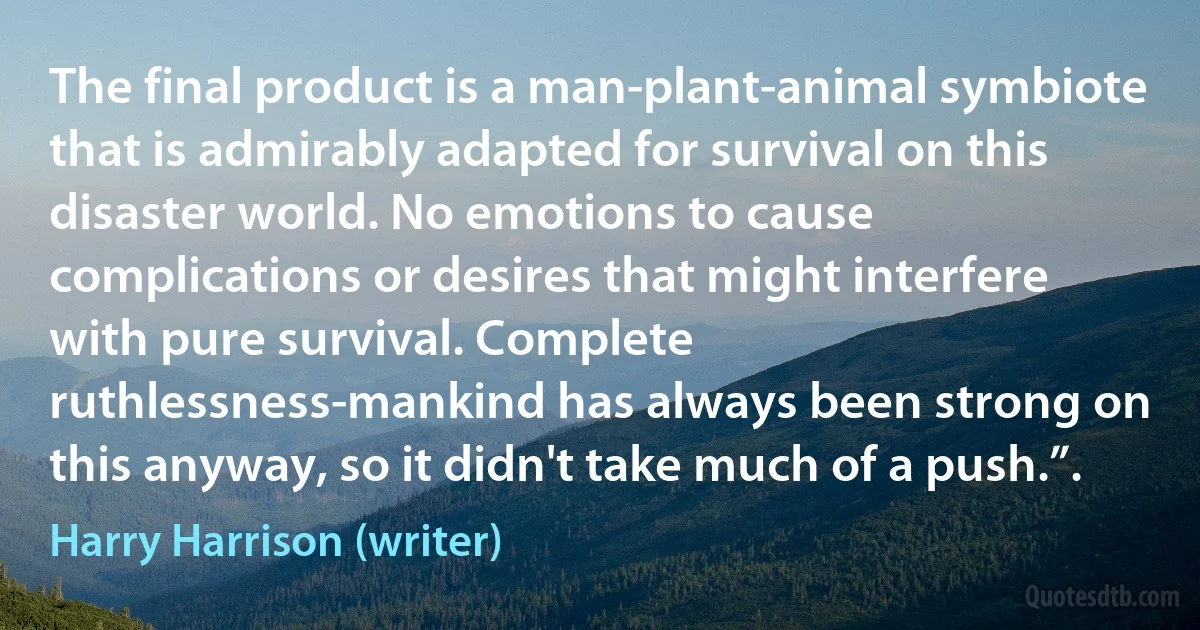 The final product is a man-plant-animal symbiote that is admirably adapted for survival on this disaster world. No emotions to cause complications or desires that might interfere with pure survival. Complete ruthlessness-mankind has always been strong on this anyway, so it didn't take much of a push.”. (Harry Harrison (writer))