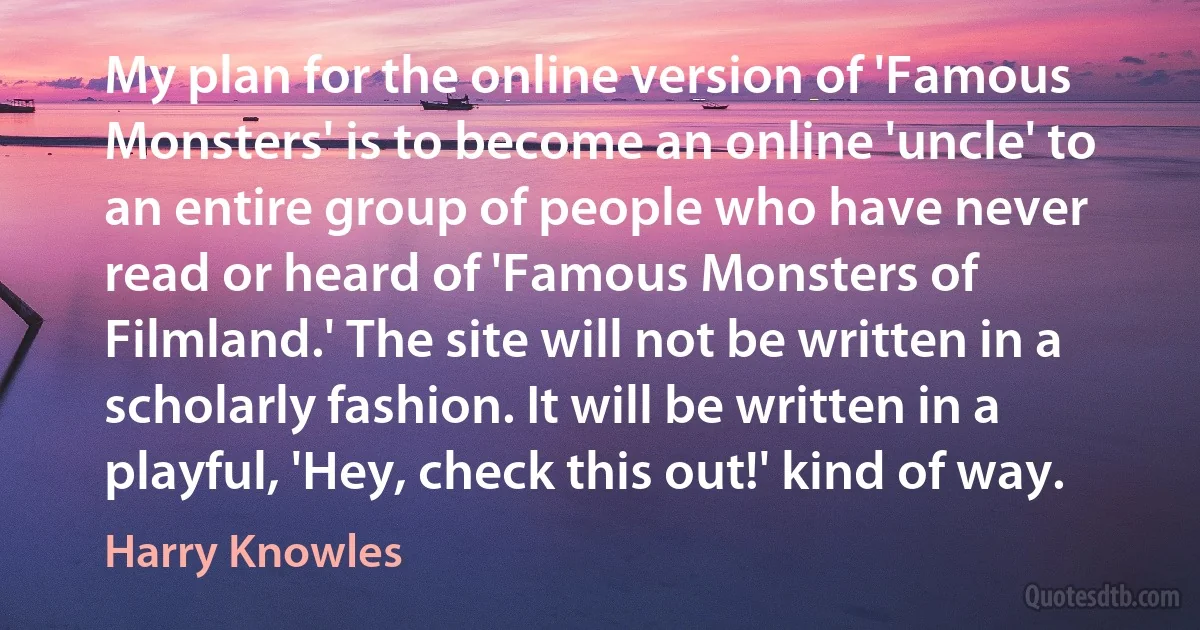 My plan for the online version of 'Famous Monsters' is to become an online 'uncle' to an entire group of people who have never read or heard of 'Famous Monsters of Filmland.' The site will not be written in a scholarly fashion. It will be written in a playful, 'Hey, check this out!' kind of way. (Harry Knowles)