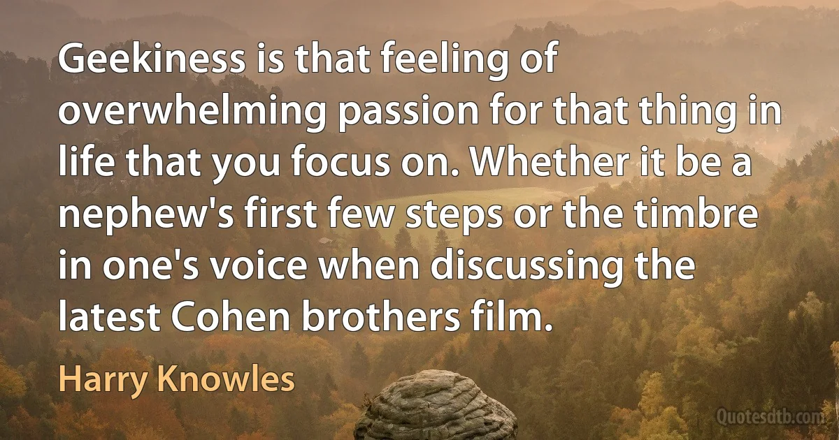 Geekiness is that feeling of overwhelming passion for that thing in life that you focus on. Whether it be a nephew's first few steps or the timbre in one's voice when discussing the latest Cohen brothers film. (Harry Knowles)