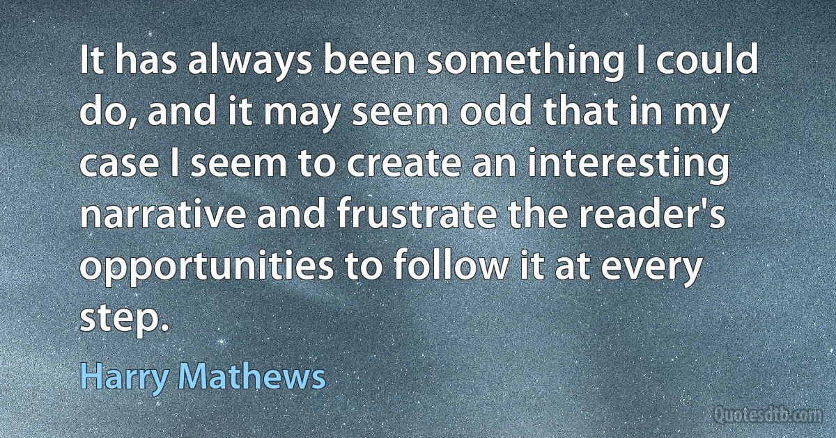 It has always been something I could do, and it may seem odd that in my case I seem to create an interesting narrative and frustrate the reader's opportunities to follow it at every step. (Harry Mathews)