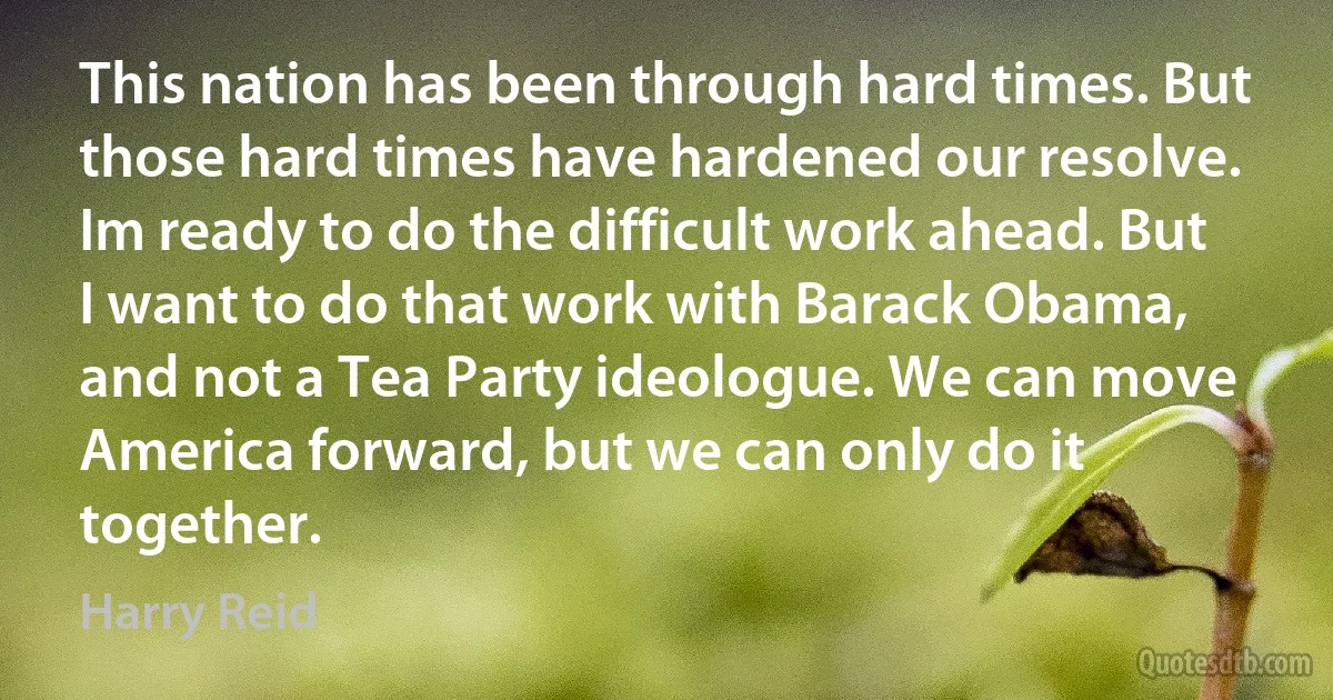 This nation has been through hard times. But those hard times have hardened our resolve. Im ready to do the difficult work ahead. But I want to do that work with Barack Obama, and not a Tea Party ideologue. We can move America forward, but we can only do it together. (Harry Reid)