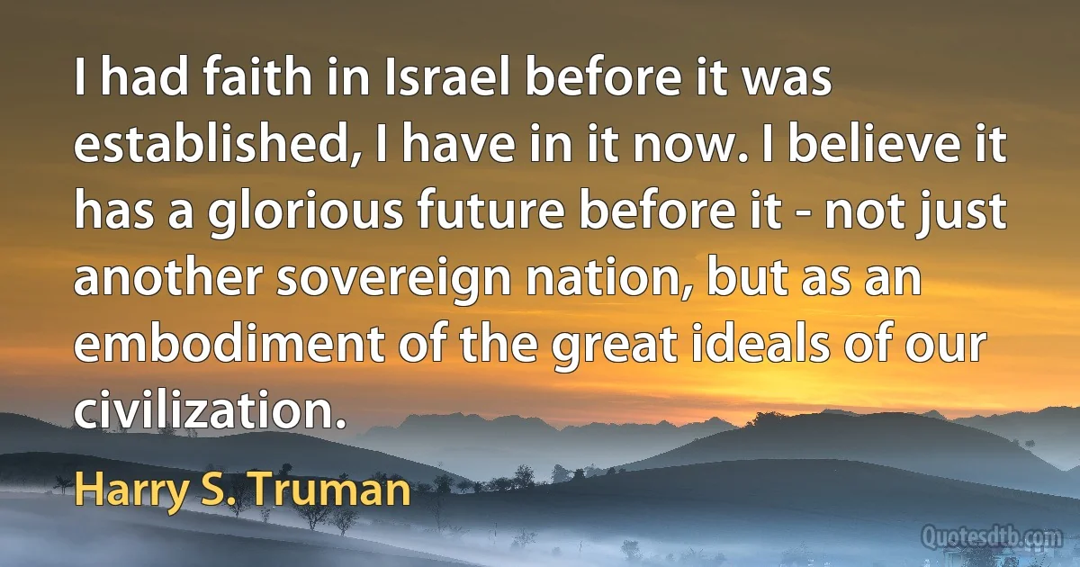 I had faith in Israel before it was established, I have in it now. I believe it has a glorious future before it - not just another sovereign nation, but as an embodiment of the great ideals of our civilization. (Harry S. Truman)