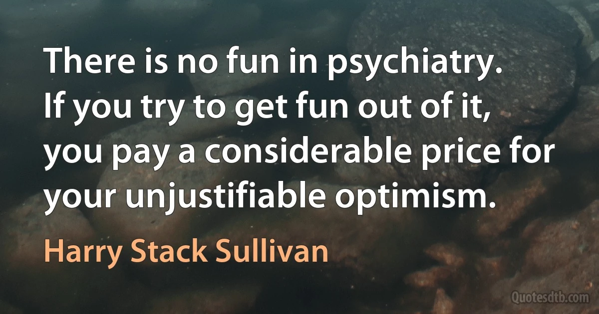 There is no fun in psychiatry. If you try to get fun out of it, you pay a considerable price for your unjustifiable optimism. (Harry Stack Sullivan)