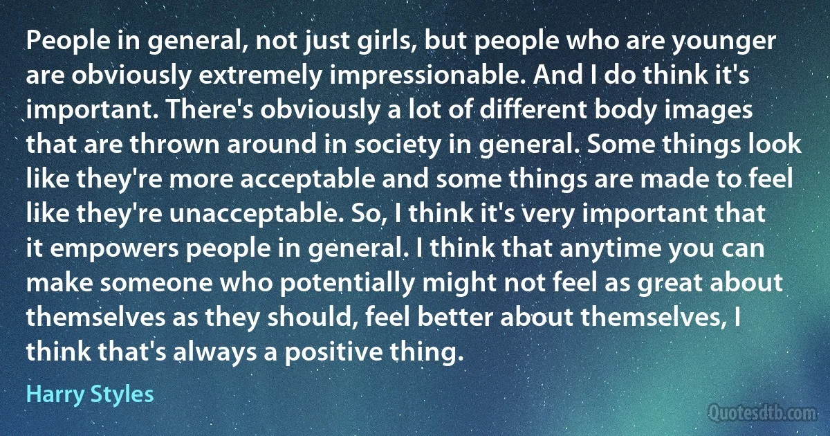 People in general, not just girls, but people who are younger are obviously extremely impressionable. And I do think it's important. There's obviously a lot of different body images that are thrown around in society in general. Some things look like they're more acceptable and some things are made to feel like they're unacceptable. So, I think it's very important that it empowers people in general. I think that anytime you can make someone who potentially might not feel as great about themselves as they should, feel better about themselves, I think that's always a positive thing. (Harry Styles)