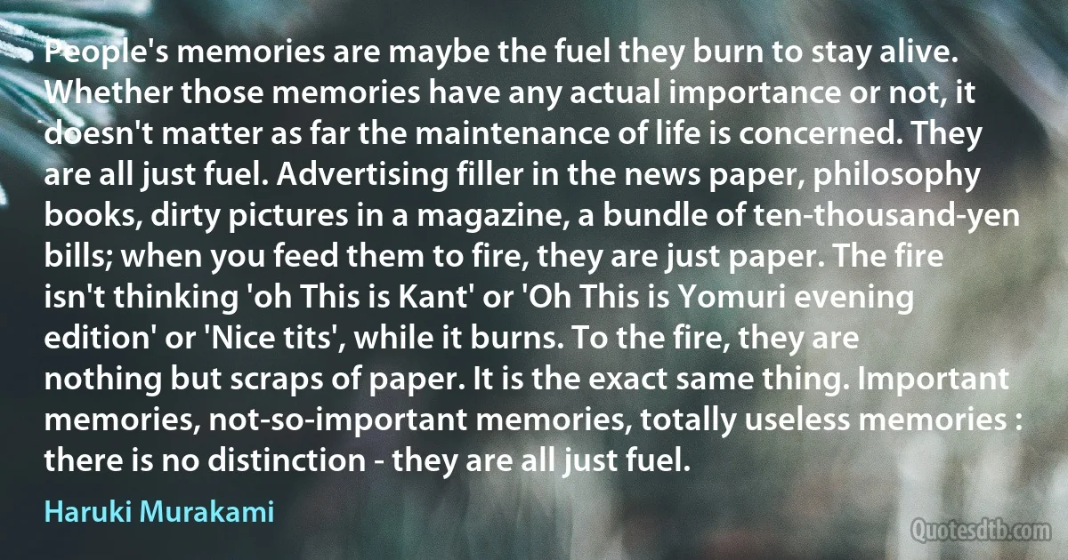 People's memories are maybe the fuel they burn to stay alive. Whether those memories have any actual importance or not, it doesn't matter as far the maintenance of life is concerned. They are all just fuel. Advertising filler in the news paper, philosophy books, dirty pictures in a magazine, a bundle of ten-thousand-yen bills; when you feed them to fire, they are just paper. The fire isn't thinking 'oh This is Kant' or 'Oh This is Yomuri evening edition' or 'Nice tits', while it burns. To the fire, they are nothing but scraps of paper. It is the exact same thing. Important memories, not-so-important memories, totally useless memories : there is no distinction - they are all just fuel. (Haruki Murakami)