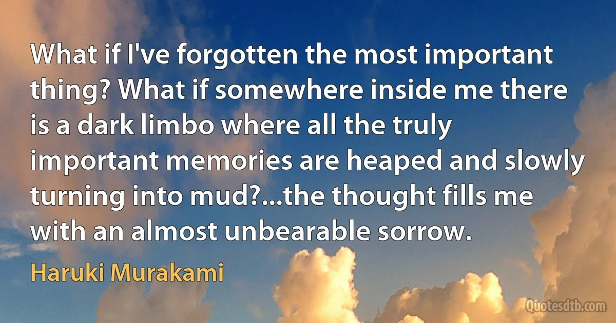 What if I've forgotten the most important thing? What if somewhere inside me there is a dark limbo where all the truly important memories are heaped and slowly turning into mud?...the thought fills me with an almost unbearable sorrow. (Haruki Murakami)