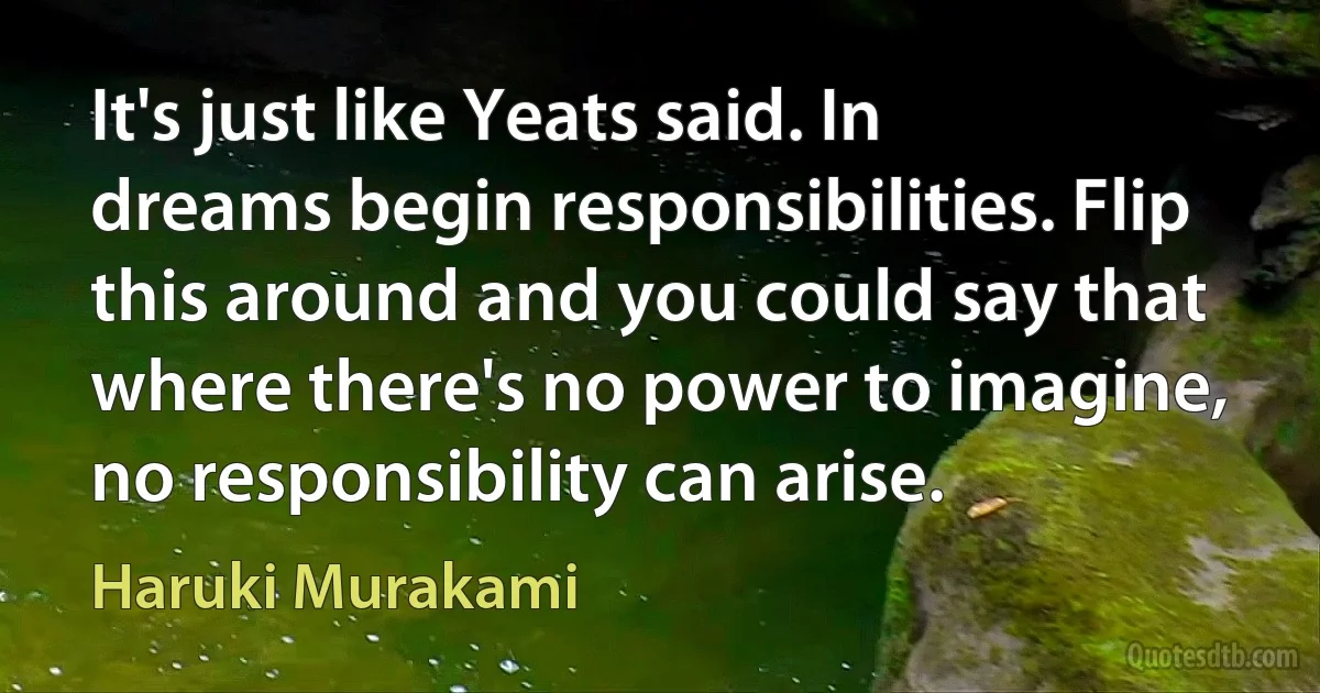 It's just like Yeats said. In dreams begin responsibilities. Flip this around and you could say that where there's no power to imagine, no responsibility can arise. (Haruki Murakami)