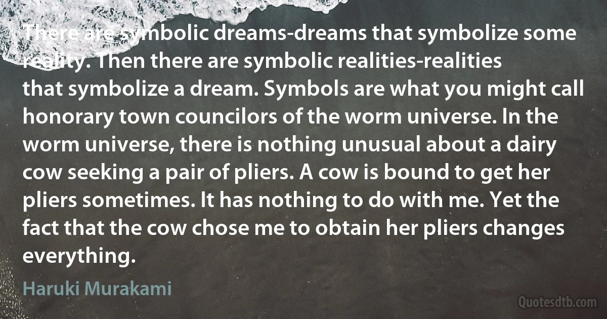 There are symbolic dreams-dreams that symbolize some reality. Then there are symbolic realities-realities that symbolize a dream. Symbols are what you might call honorary town councilors of the worm universe. In the worm universe, there is nothing unusual about a dairy cow seeking a pair of pliers. A cow is bound to get her pliers sometimes. It has nothing to do with me. Yet the fact that the cow chose me to obtain her pliers changes everything. (Haruki Murakami)